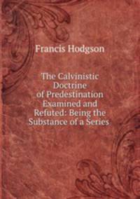 The Calvinistic Doctrine of Predestination Examined and Refuted: Being the Substance of a Series .