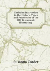 Christian Instruction in the History, Types and Prophecies of the Old Testament: Illustrating .