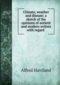 Climate, weather and disease; a sketch of the opinions of antient and modern writers with regard .
