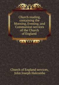 Church reading, containing the Morning, Evening, and Communion services of the Church of England .