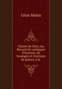 Chants de Sion, ou, Recueil de cantiques d`hymnes, de louanges et d`actions de grces, la .