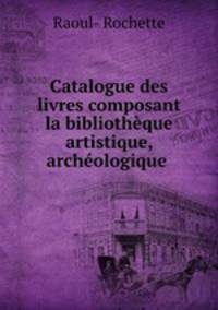 Catalogue des livres composant la bibliothque artistique, archologique .