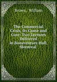 The Commercial Crisis, Its Cause and Cure: Two Lectures Delivered in Bonaventure Hall, Montreal .