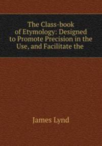 The Class-book of Etymology: Designed to Promote Precision in the Use, and Facilitate the .