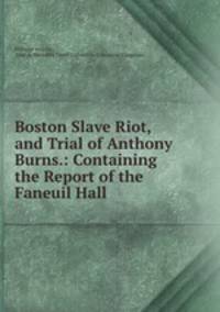 Boston Slave Riot, and Trial of Anthony Burns.: Containing the Report of the Faneuil Hall .