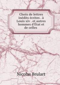 Choix de lettres indits crites . Louis xiv . et autres hommes d`tat et de celles .