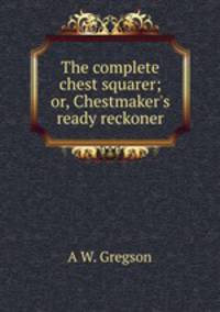The complete chest squarer; or, Chestmaker`s ready reckoner
