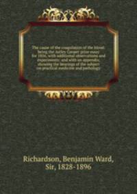 The cause of the coagulation of the blood: being the Astley Cooper prize essay for 1856, with additional observations and experiments: and with an appendix, showing the bearings of the subject on practical medicine and pathology