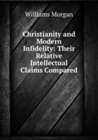 Christianity and Modern Infidelity: Their Relative Intellectual Claims Compared