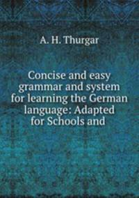 Concise and easy grammar and system for learning the German language: Adapted for Schools and .