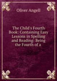 The Child`s Fourth Book: Containing Easy Lessons in Spelling and Reading: Being the Fourth of a .