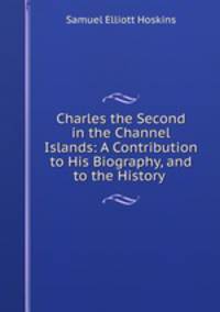 Charles the Second in the Channel Islands: A Contribution to His Biography, and to the History .