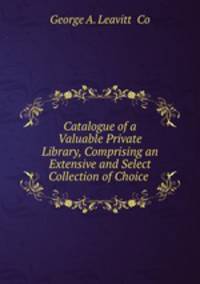 Catalogue of a Valuable Private Library, Comprising an Extensive and Select Collection of Choice .