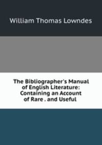 The Bibliographer`s Manual of English Literature: Containing an Account of Rare . and Useful .