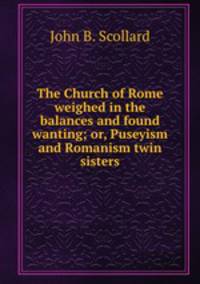 The Church of Rome weighed in the balances and found wanting; or, Puseyism and Romanism twin sisters