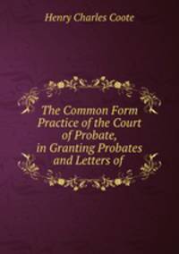 The Common Form Practice of the Court of Probate, in Granting Probates and Letters of .