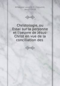 Christologie, ou Essai sur la personne et l`oeuvre de Jsus-Christ en vue de la conciliation des .