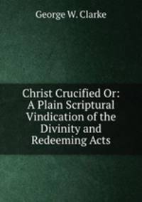 Christ Crucified Or: A Plain Scriptural Vindication of the Divinity and Redeeming Acts