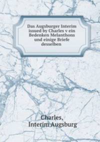 Das Augsburger Interim issued by Charles v ein Bedenken Melanthons und einige Briefe desselben .