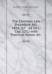 The Common Law Procedure Act, 1854, (17 & 18 Vict., Cap. 125,) with Practical Notes: An .