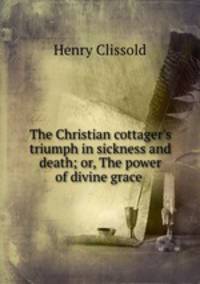 The Christian cottager`s triumph in sickness and death; or, The power of divine grace .