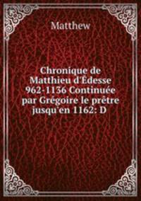 Chronique de Matthieu d`desse 962-1136 Continue par Grgoire le prtre jusqu`en 1162: D .