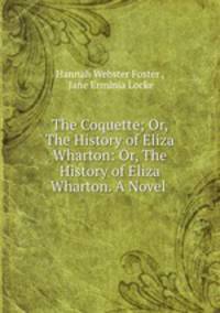 The Coquette; Or, The History of Eliza Wharton: Or, The History of Eliza Wharton. A Novel .