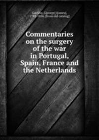 Commentaries on the surgery of the war in Portugal, Spain, France and the Netherlands
