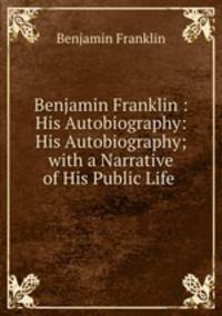 Benjamin Franklin : His Autobiography: His Autobiography; with a Narrative of His Public Life .