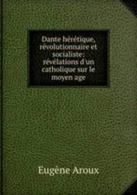 Dante hrtique, rvolutionnaire et socialiste: rvlations d`un catholique sur le moyen age