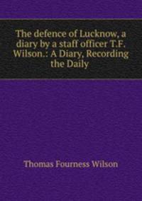 The defence of Lucknow, a diary by a staff officer T.F. Wilson.: A Diary, Recording the Daily .