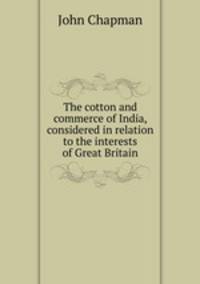 The cotton and commerce of India, considered in relation to the interests of Great Britain