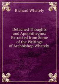 Detached Thoughts and Apophthegms: Extracted from Some of the Writings of Archbishop Whately .