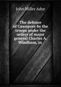 The defence of Cawnpore by the troops under the orders of major general Charles A. Windham, in .