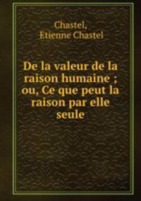 De la valeur de la raison humaine ; ou, Ce que peut la raison par elle seule.