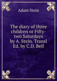 The diary of three children or Fifty-two Saturdays by A. Stein. Transl Ed. by C.D. Bell