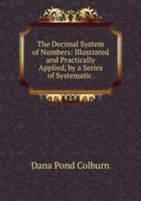 The Decimal System of Numbers: Illustrated and Practically Applied, by a Series of Systematic .