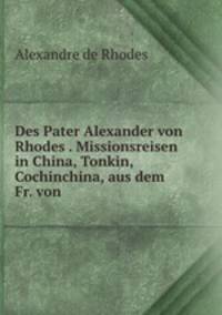 Des Pater Alexander Von Rhodes Aus Der Gesellschaft Jesu. Missionsreisen in China, Tonkin, Cochinchina Und Anderen Asiatischen Reichen