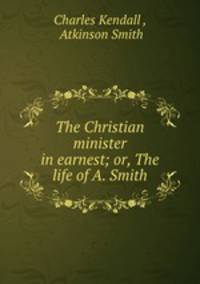 The Christian minister in earnest; or, The life of A. Smith