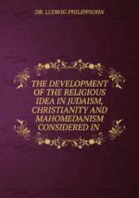 THE DEVELOPMENT OF THE RELIGIOUS IDEA IN JUDAISM, CHRISTIANITY AND MAHOMEDANISM CONSIDERED IN .