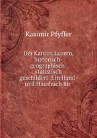 Der Kanton Luzern, historisch-geographisch-statistisch geschildert: Ein Hand- und Hausbuch fr .