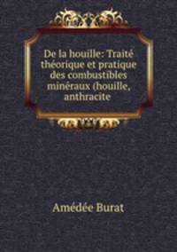 De la houille: Trait thorique et pratique des combustibles minraux (houille, anthracite .