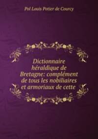 Dictionnaire hraldique de Bretagne: complment de tous les nobiliaires et armoriaux de cette .