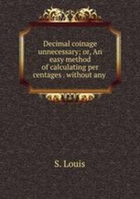 Decimal coinage unnecessary; or, An easy method of calculating per centages . without any .