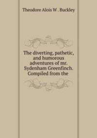 The diverting, pathetic, and humorous adventures of mr. Sydenham Greenfinch. Compiled from the .
