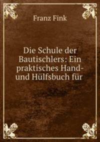 Die Schule der Bautischlers: Ein praktisches Hand- und Hlfsbuch fr .