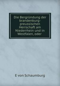 Die Bergrndung der brandenburg-preussischen Herrschaft am Niederrhein und in Westfalen, oder .