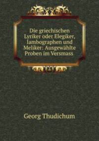 Die griechischen Lyriker oder Elegiker, Iambographen und Meliker: Ausgewhlte Proben im Versmass .