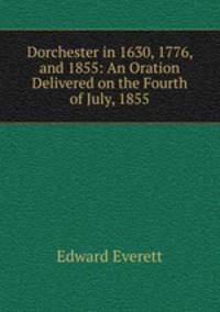 Dorchester in 1630, 1776, and 1855: An Oration Delivered on the Fourth of July, 1855
