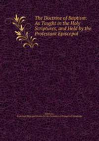 The doctrine of baptism as taught in the holy scriptures and held by the protestant episcopal church